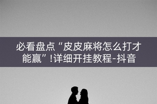 必看盘点“皮皮麻将怎么打才能赢”!详细开挂教程-抖音