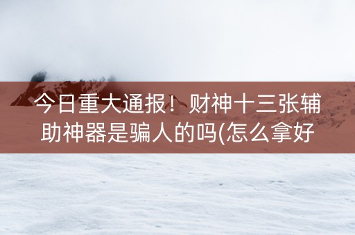今日重大通报！财神十三张辅助神器是骗人的吗(怎么拿好牌)