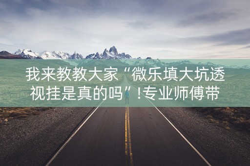 我来教教大家“微乐填大坑透视挂是真的吗”!专业师傅带你一起了解（详细教程）-抖音