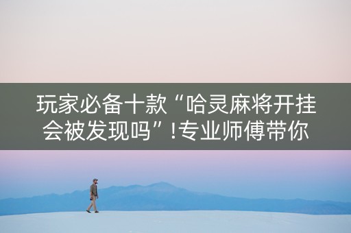 玩家必备十款“哈灵麻将开挂会被发现吗”!专业师傅带你一起了解（详细教程）-抖音