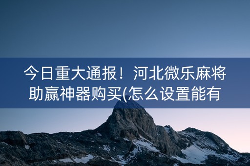 今日重大通报！河北微乐麻将助赢神器购买(怎么设置能有好牌)