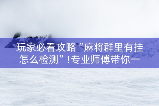 玩家必看攻略“麻将群里有挂怎么检测”!专业师傅带你一起了解（详细教程）-抖音