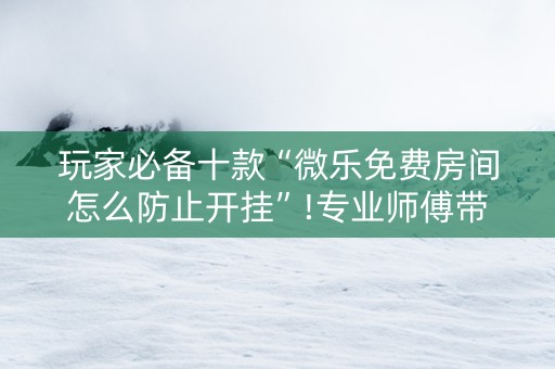 玩家必备十款“微乐免费房间怎么防止开挂”!专业师傅带你一起了解（详细教程）-抖音