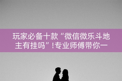 玩家必备十款“微信微乐斗地主有挂吗”!专业师傅带你一起了解（详细教程）-抖音