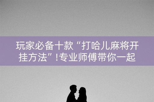玩家必备十款“打哈儿麻将开挂方法”!专业师傅带你一起了解（详细教程）-抖音
