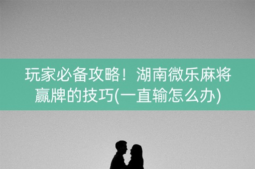 玩家必备攻略！湖南微乐麻将赢牌的技巧(一直输怎么办)