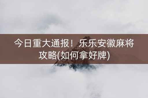 今日重大通报！乐乐安徽麻将攻略(如何拿好牌)