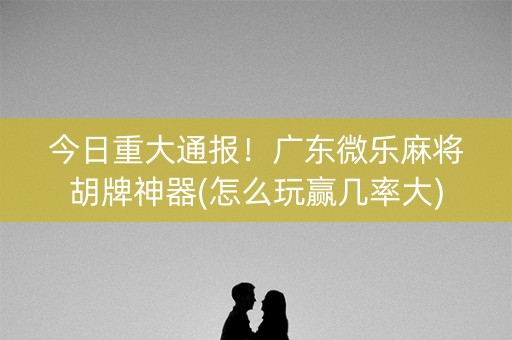 今日重大通报！广东微乐麻将胡牌神器(怎么玩赢几率大)