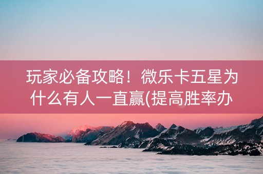 玩家必备攻略！微乐卡五星为什么有人一直赢(提高胜率办法)