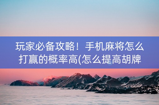 玩家必备攻略！手机麻将怎么打赢的概率高(怎么提高胡牌率)