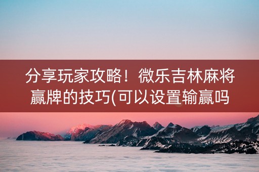 分享玩家攻略！微乐吉林麻将赢牌的技巧(可以设置输赢吗)