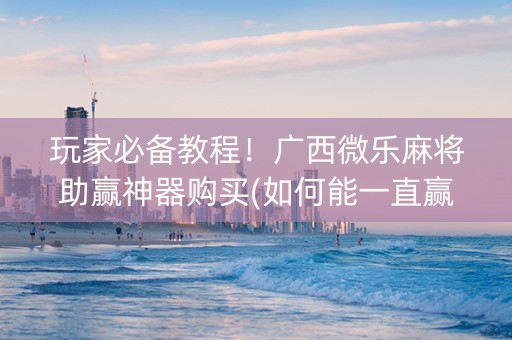 玩家必备教程！广西微乐麻将助赢神器购买(如何能一直赢)