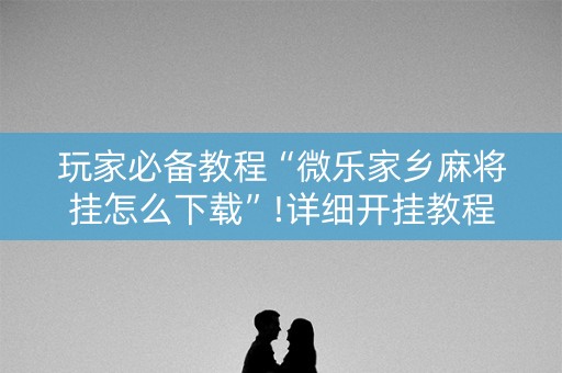 玩家必备教程“微乐家乡麻将挂怎么下载”!详细开挂教程-抖音