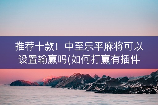 推荐十款！中至乐平麻将可以设置输赢吗(如何打赢有插件吗)