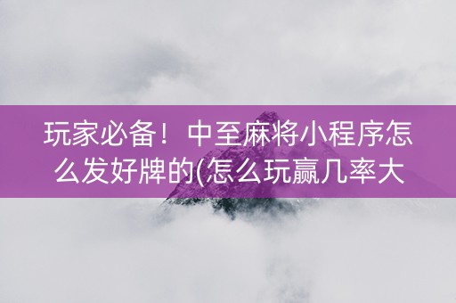 玩家必备！中至麻将小程序怎么发好牌的(怎么玩赢几率大)
