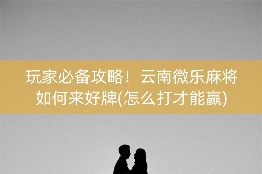玩家必备攻略！云南微乐麻将如何来好牌(怎么打才能赢)
