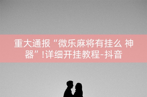 重大通报“微乐麻将有挂么 神器”!详细开挂教程-抖音