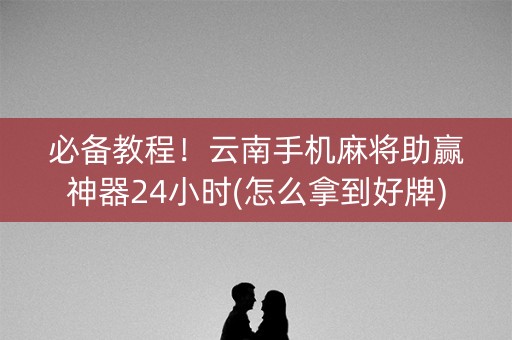 必备教程！云南手机麻将助赢神器24小时(怎么拿到好牌)
