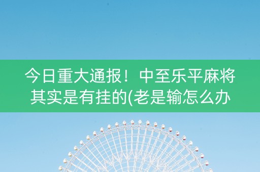 今日重大通报！中至乐平麻将其实是有挂的(老是输怎么办)