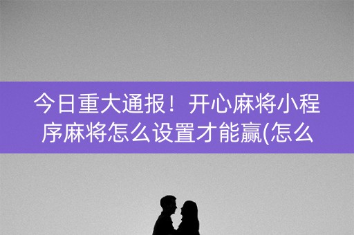今日重大通报！开心麻将小程序麻将怎么设置才能赢(怎么让牌更好)