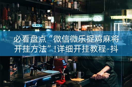 必看盘点“微信微乐捉鸡麻将开挂方法”!详细开挂教程-抖音