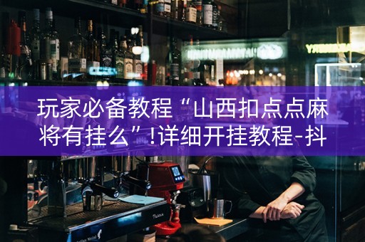 玩家必备教程“山西扣点点麻将有挂么”!详细开挂教程-抖音