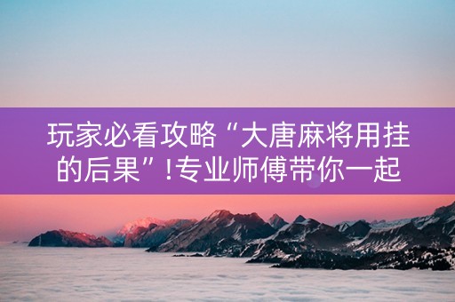 玩家必看攻略“大唐麻将用挂的后果”!专业师傅带你一起了解（详细教程）-抖音