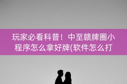 玩家必看科普！中至赣牌圈小程序怎么拿好牌(软件怎么打赢)