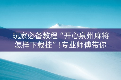 玩家必备教程“开心泉州麻将怎样下载挂”!专业师傅带你一起了解（详细教程）-抖音