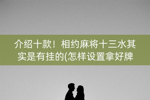 介绍十款！相约麻将十三水其实是有挂的(怎样设置拿好牌)