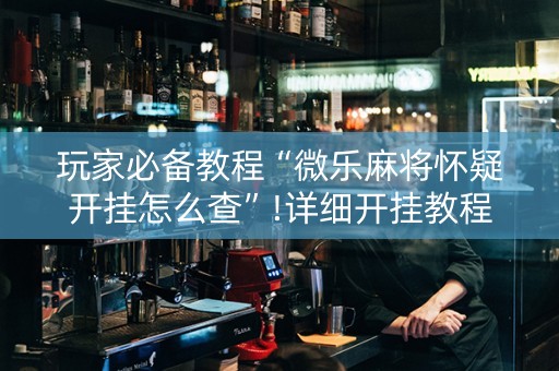 玩家必备教程“微乐麻将怀疑开挂怎么查”!详细开挂教程-抖音