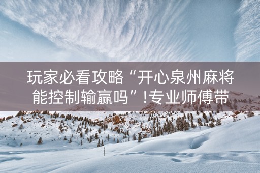 玩家必看攻略“开心泉州麻将能控制输赢吗”!专业师傅带你一起了解（详细教程）-抖音
