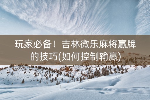 玩家必备！吉林微乐麻将赢牌的技巧(如何控制输赢)