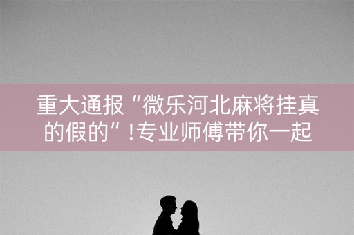 重大通报“微乐河北麻将挂真的假的”!专业师傅带你一起了解（详细教程）-抖音