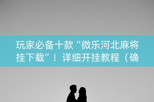 玩家必备十款“微乐河北麻将挂下载”！详细开挂教程（确实真的有挂)-抖音