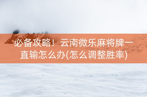 必备攻略！云南微乐麻将牌一直输怎么办(怎么调整胜率)