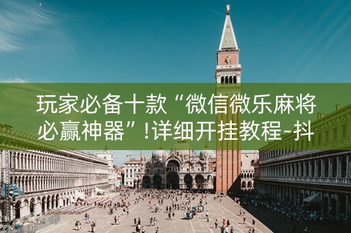 玩家必备十款“微信微乐麻将必赢神器”!详细开挂教程-抖音