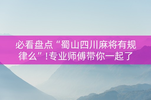 必看盘点“蜀山四川麻将有规律么”!专业师傅带你一起了解（详细教程）-抖音