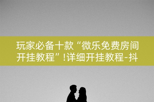 玩家必备十款“微乐免费房间开挂教程”!详细开挂教程-抖音