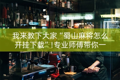 我来教下大家“蜀山麻将怎么开挂下载”!专业师傅带你一起了解（详细教程）-抖音