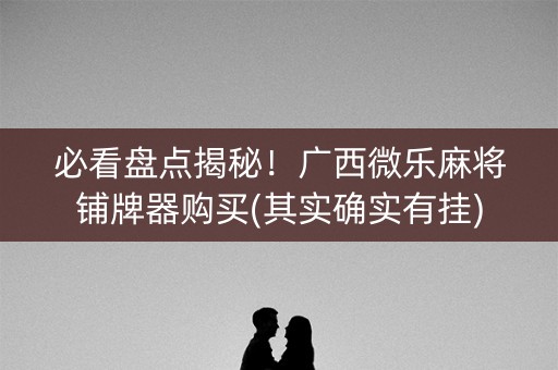 必看盘点揭秘！广西微乐麻将铺牌器购买(其实确实有挂)