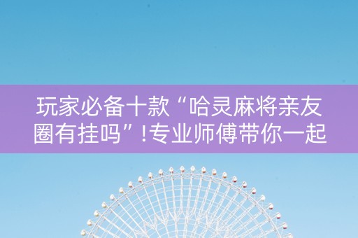 玩家必备十款“哈灵麻将亲友圈有挂吗”!专业师傅带你一起了解（详细教程）-抖音