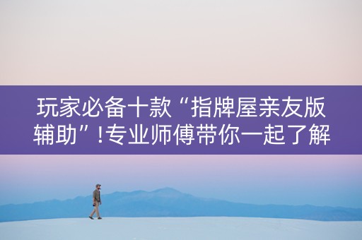 玩家必备十款“指牌屋亲友版辅助”!专业师傅带你一起了解（详细教程）-抖音