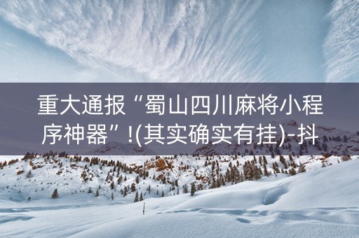 重大通报“蜀山四川麻将小程序神器”!(其实确实有挂)-抖音