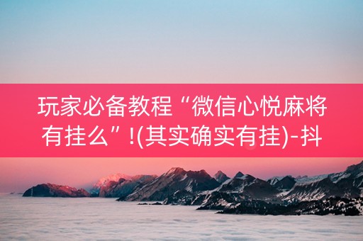 玩家必备教程“微信心悦麻将有挂么”!(其实确实有挂)-抖音