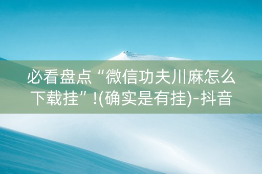 必看盘点“微信功夫川麻怎么下载挂”!(确实是有挂)-抖音