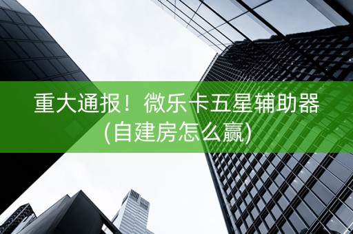 重大通报！微乐卡五星辅助器(自建房怎么赢)