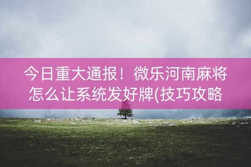今日重大通报！微乐河南麻将怎么让系统发好牌(技巧攻略怎样拿好牌)
