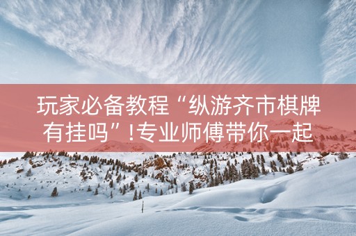 玩家必备教程“纵游齐市棋牌有挂吗”!专业师傅带你一起了解（详细教程）-抖音