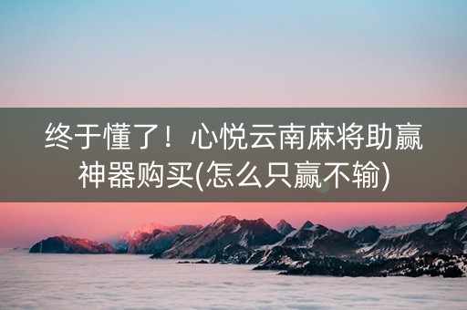 终于懂了！心悦云南麻将助赢神器购买(怎么只赢不输)
